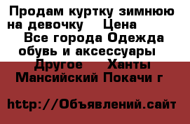 Продам куртку зимнюю на девочку. › Цена ­ 5 500 - Все города Одежда, обувь и аксессуары » Другое   . Ханты-Мансийский,Покачи г.